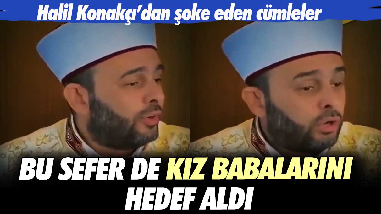 Halil Konakçı’dan şoke eden cümleler: Bu sefer de kız babalarını hedef aldı