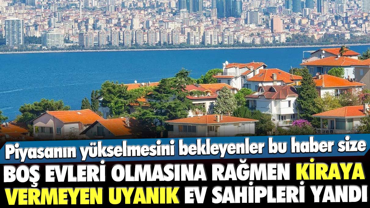 Piyasanın yükselmesini bekleyenler bu haber size! Boş evleri olmasına rağmen kiraya vermeyen uyanık ev sahipleri yandı