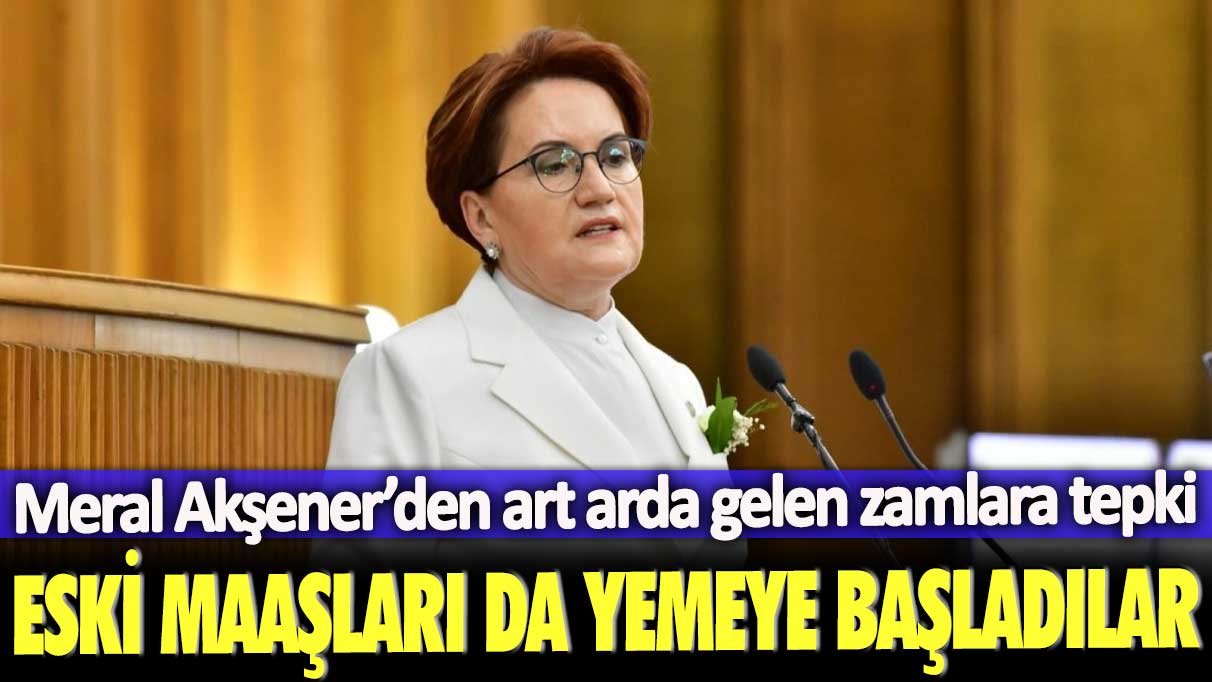 Meral Akşener’den art arda gelen zamlara tepki: Eski maaşları da yemeye başladılar