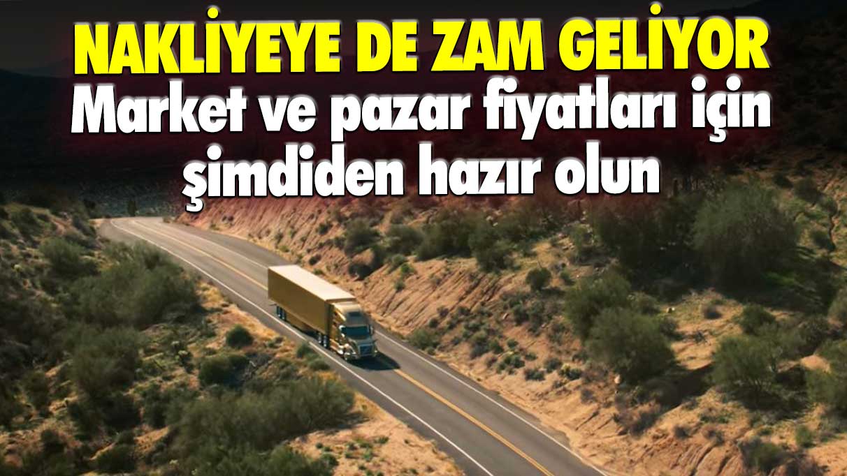 Nakliyeye de zam geliyor: Market ve pazar fiyatlarına şimdiden hazır olun