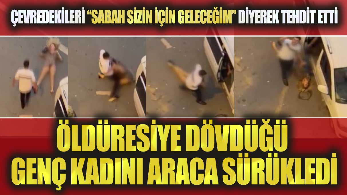 Öldüresiye dövdüğü kadını araca sürükledi: Çevredekileri “Sabah sizin için geleceğim” diyerek tehdit etti