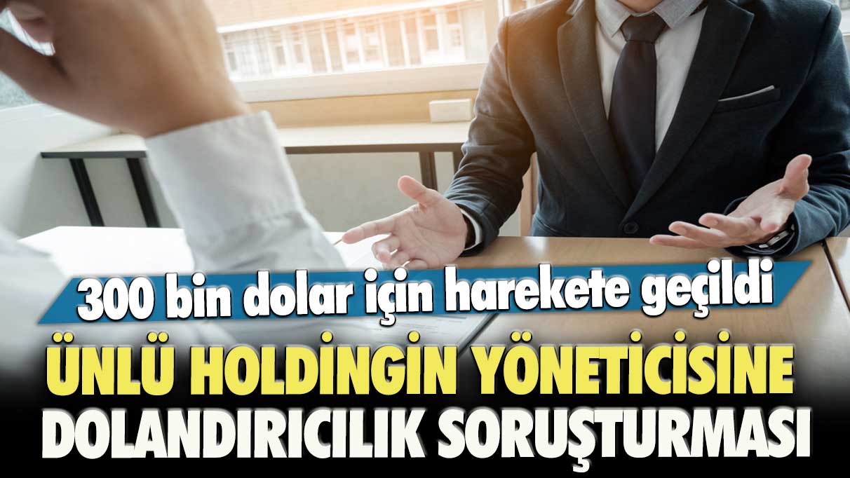 Ünlü holdingin yöneticisine dolandırıcılık soruşturması: 300 bin dolar için harekete geçildi