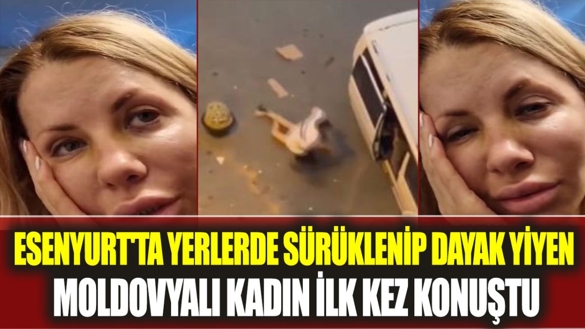 Esenyurt'ta yerlerde sürüklenip dayak yiyen Moldovyalı kadın ilk kez konuştu