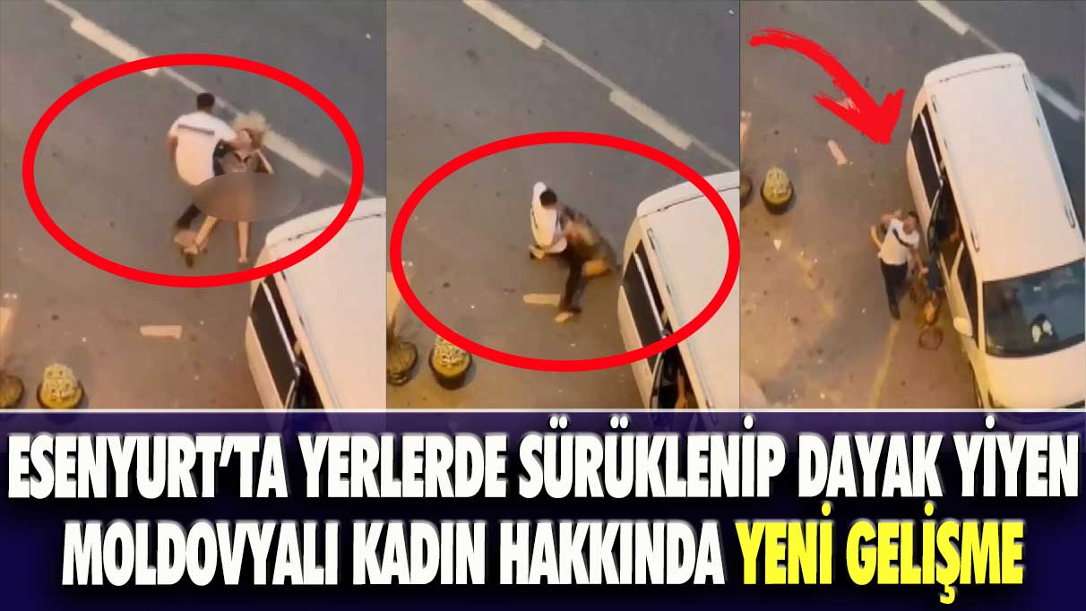 Esenyurt’ta yerlerde sürüklenip dayak yiyen Moldovyalı kadın hakkında yeni gelişme