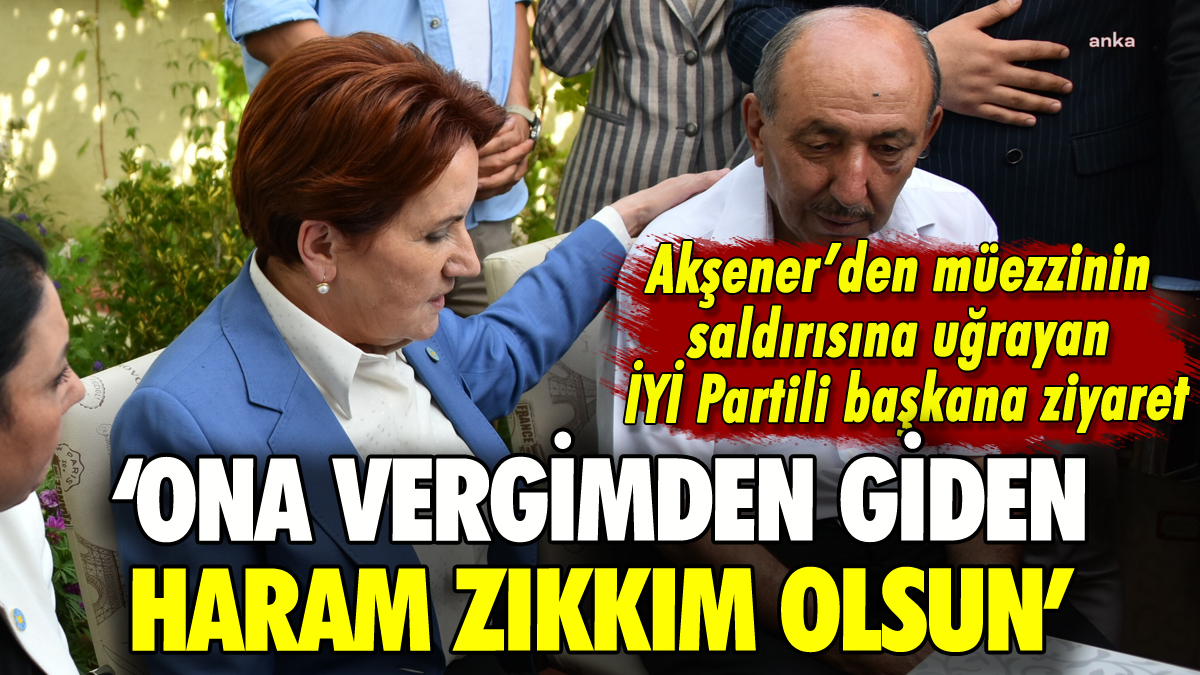 Akşener'den müezzinin saldırısına uğrayan İYİ Partili başkana ziyaret