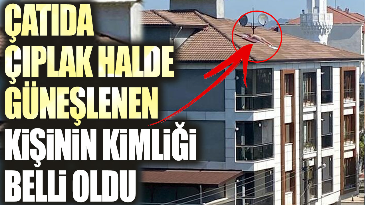 Çatıda çıplak halde güneşlenen kişinin kimliği belli oldu