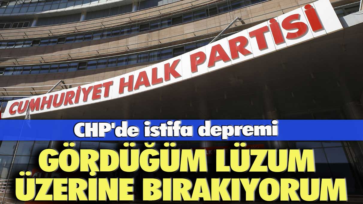 CHP'de İstifa depremi: Gördüğüm lüzum üzerine bırakıyorum