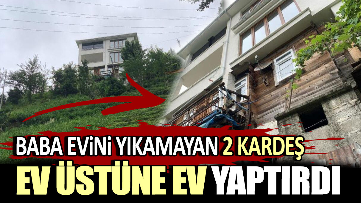 Baba evini yıkamayan 2 kardeş ev üstüne ev yaptırdı