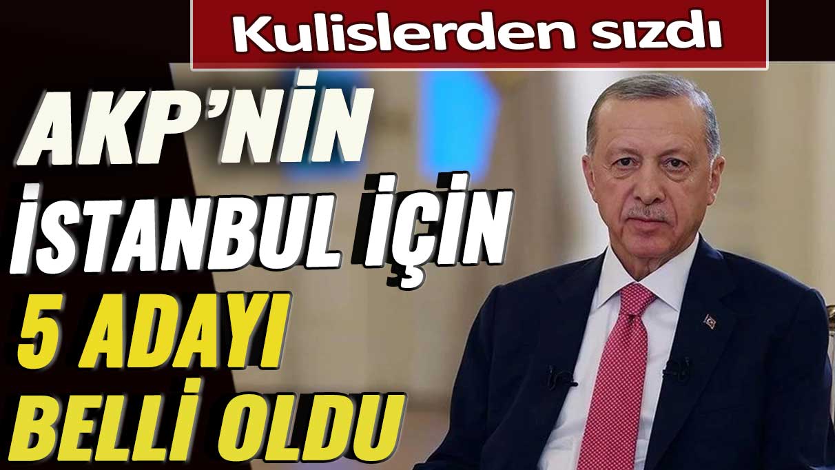 Kulislerden sızdı: AKP’nin İstanbul için 5 adayı belli oldu