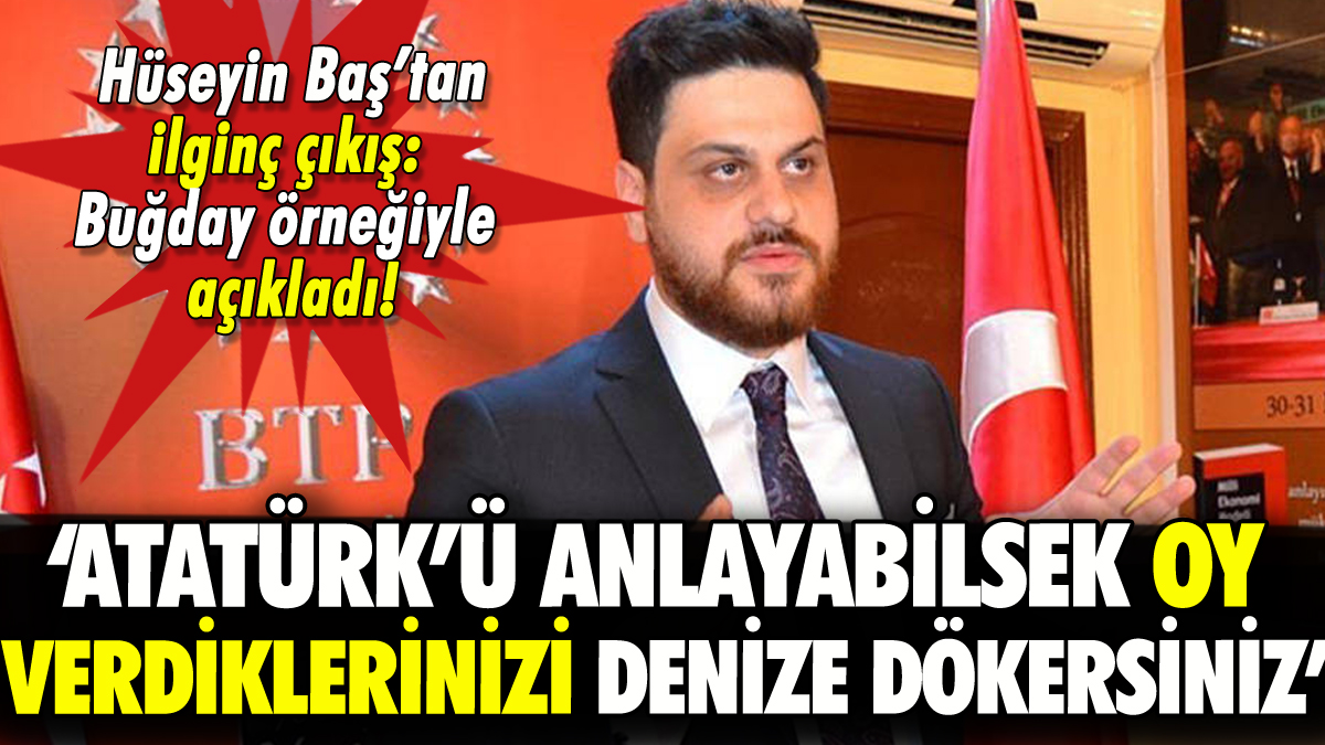 Hüseyin Baş'tan ilginç Atatürk çıkışı: 'Anlayabilsek oy verdiklerinizi denize dökersiniz'