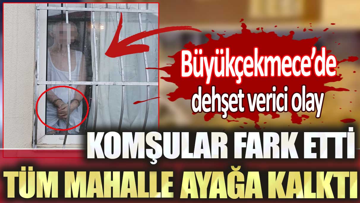 Büyükçekmece’de dehşet verici olay: Komşular fark etti tüm mahalle ayağa kalktı