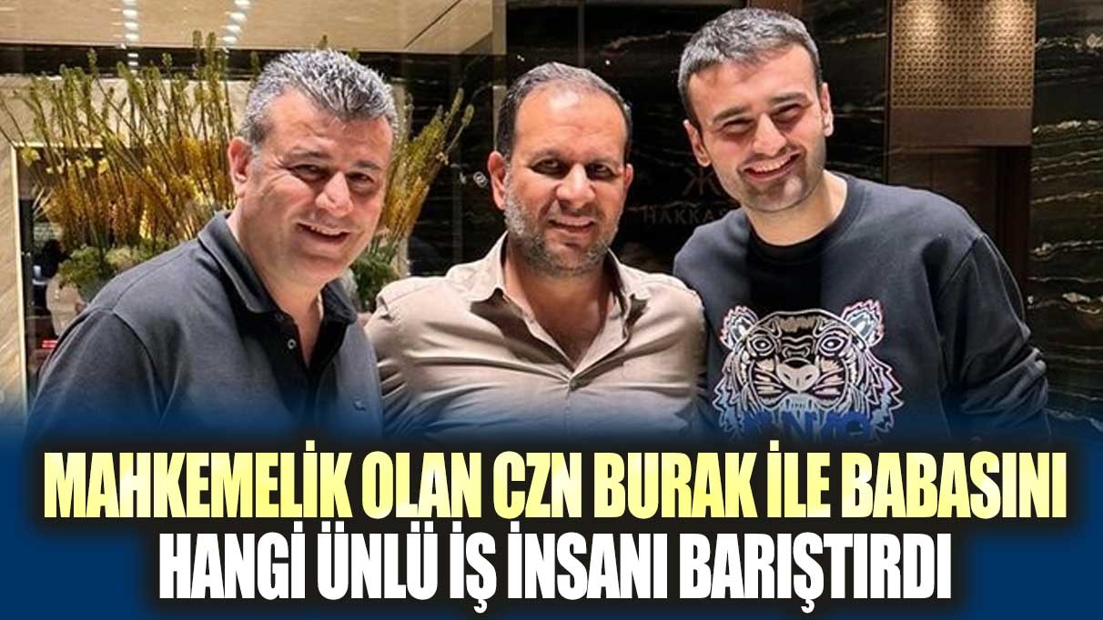 Mahkemelik olan CZN Burak ile babasını hangi ünlü iş insanı barıştırdı