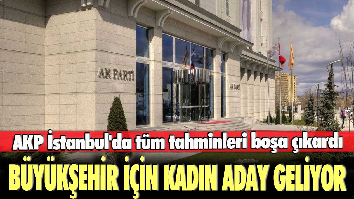 AKP İstanbul'da tüm tahminleri boşa çıkardı: Büyükşehir için kadın aday geliyor