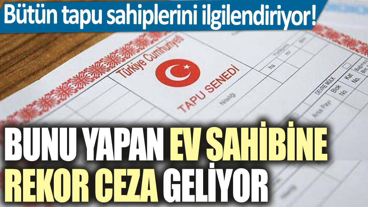 Bütün tapu sahiplerini ilgilendiriyor! Bunu yapan ev sahibine rekor ceza geliyor