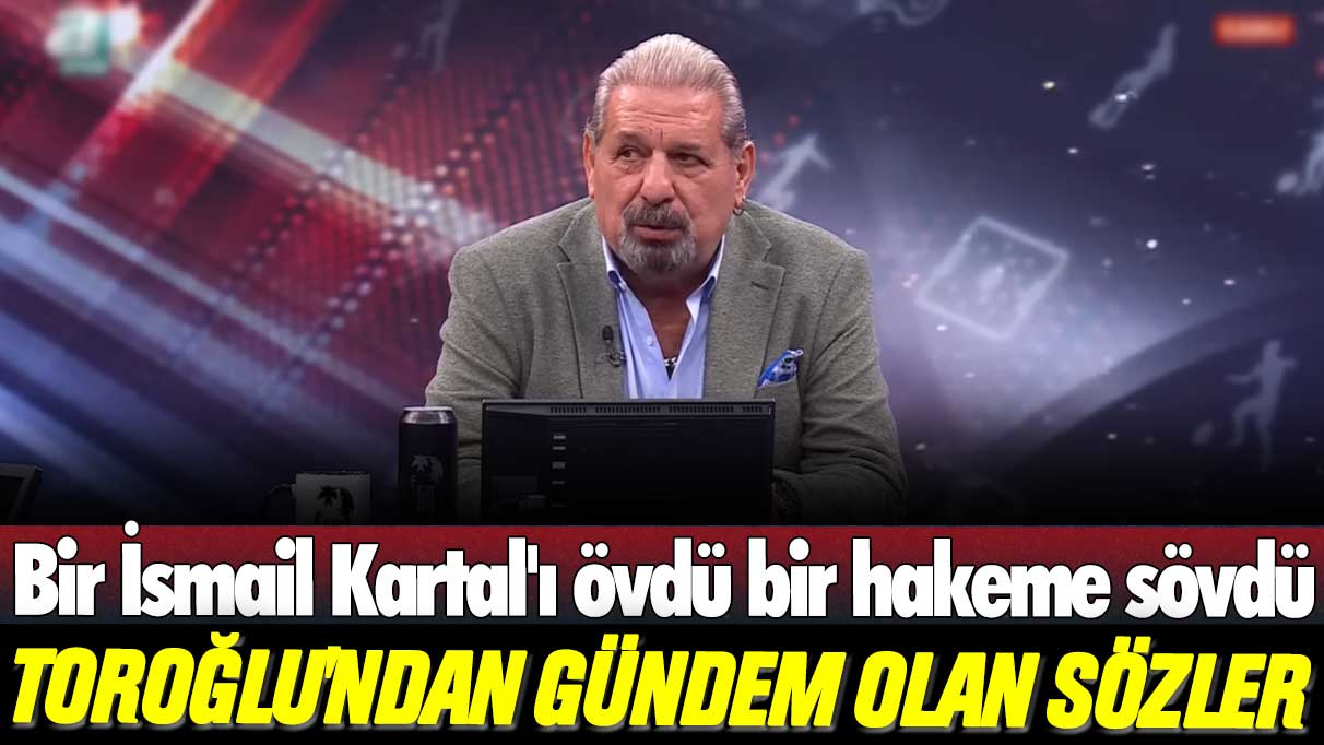 Bir İsmail Kartal'ı övdü bir hakeme sövdü: Erman Toroğlu'ndan gündem olan sözler