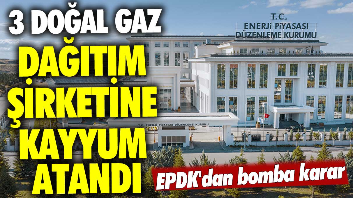 EPDK'dan bomba karar! 3 doğal gaz dağıtım şirketine kayyum atandı