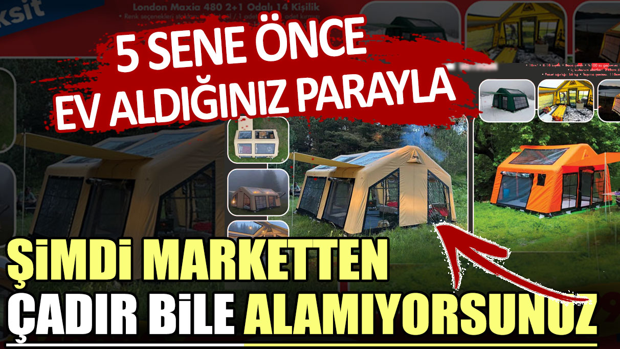 5 sene önce ev aldığınız parayla şimdi marketten çadır bile alamıyorsunuz