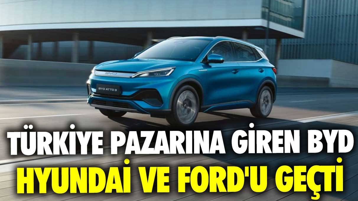 Türkiye pazarına giren BYD, Hyundai ve Ford'u geçti