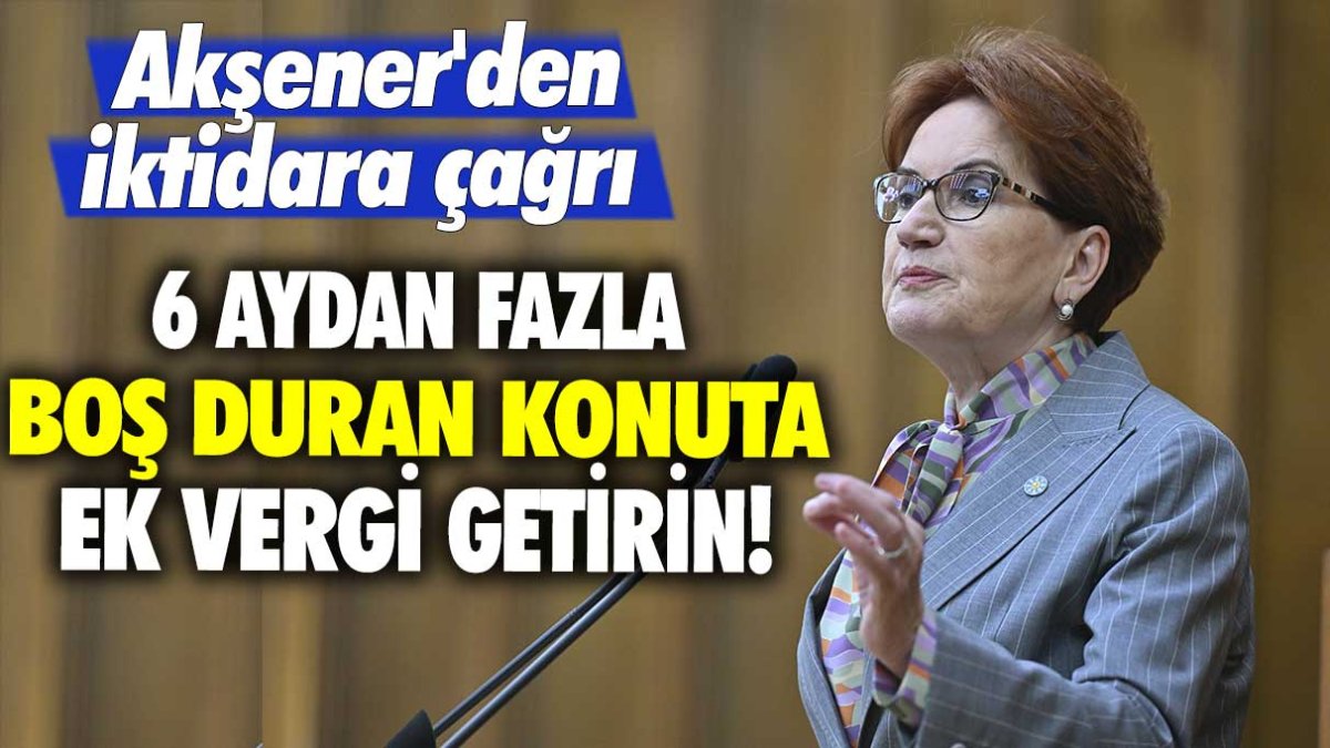 Akşener'den iktidara çağrı: 6 aydan fazla boş duran konuta ek vergi getirin