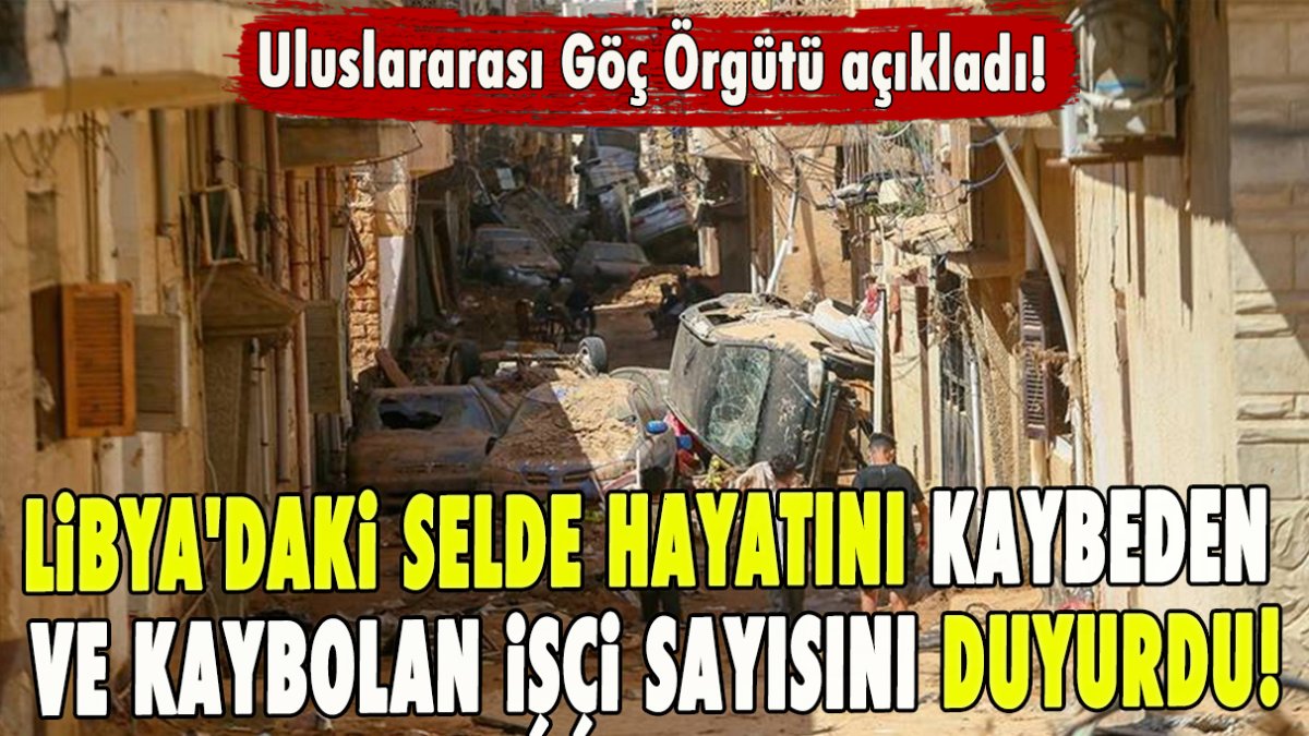 Uluslararası Göç Örgütü açıkladı! Libya'daki selde hayatını kaybeden ve kaybolan işçi sayısını duyurdu!