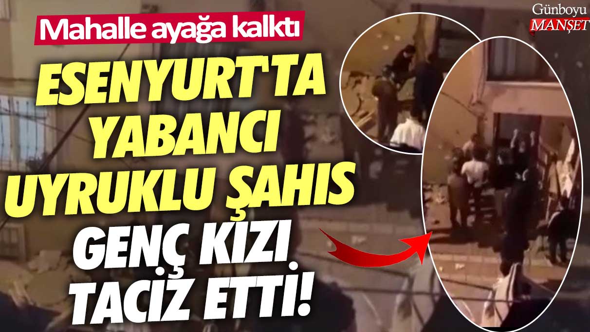 Esenyurt'ta yabancı uyruklu şahıs genç kızı taciz etti! Mahalle ayağa kalktı