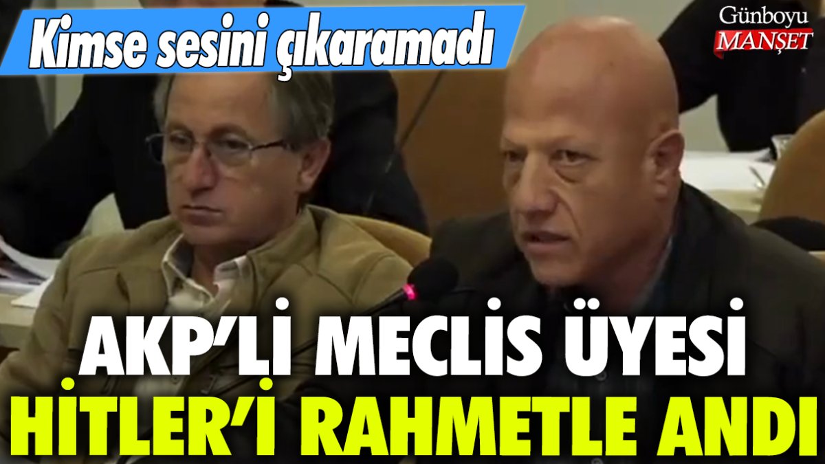 AKP'li meclis üyesi Hitler'i rahmetle andı: Kimse sesini çıkaramadı