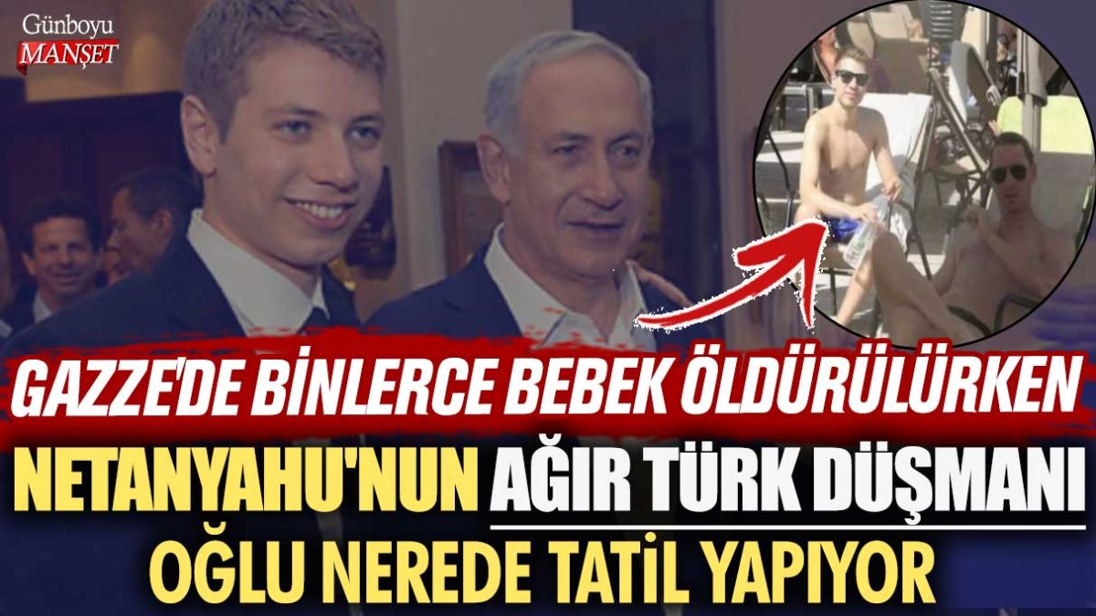 Gazze'de binlerce bebek öldürülürken Netanyahu'nun ağır Türk düşmanı oğlu Yair nerede tatil yapıyor