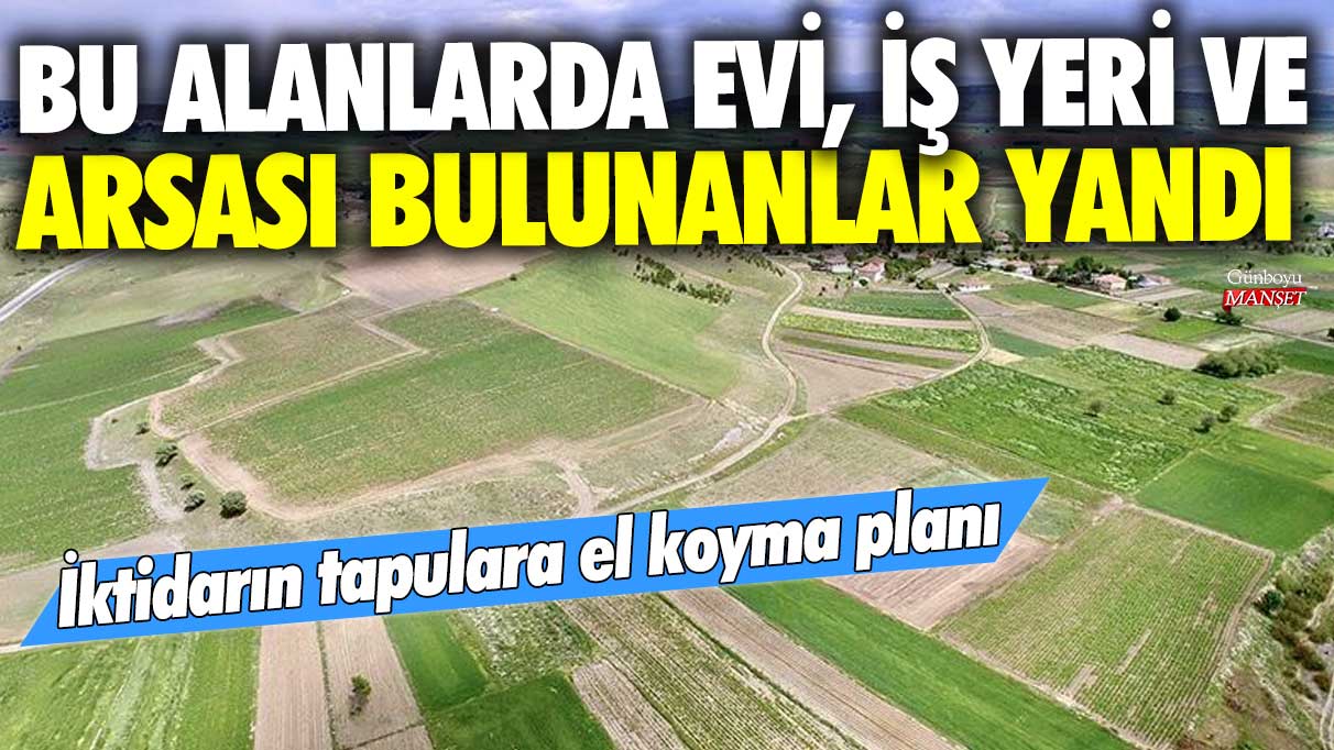 İktidarın tapulara el koyma planı! Bu alanlarda evi, iş yeri ve arsası bulunanlar yandı