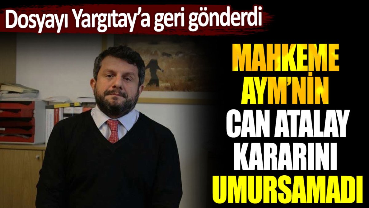 Mahkeme, AYM'nin Can Atalay kararını umursamadı: Dosyayı Yargıtay'a geri gönderdi