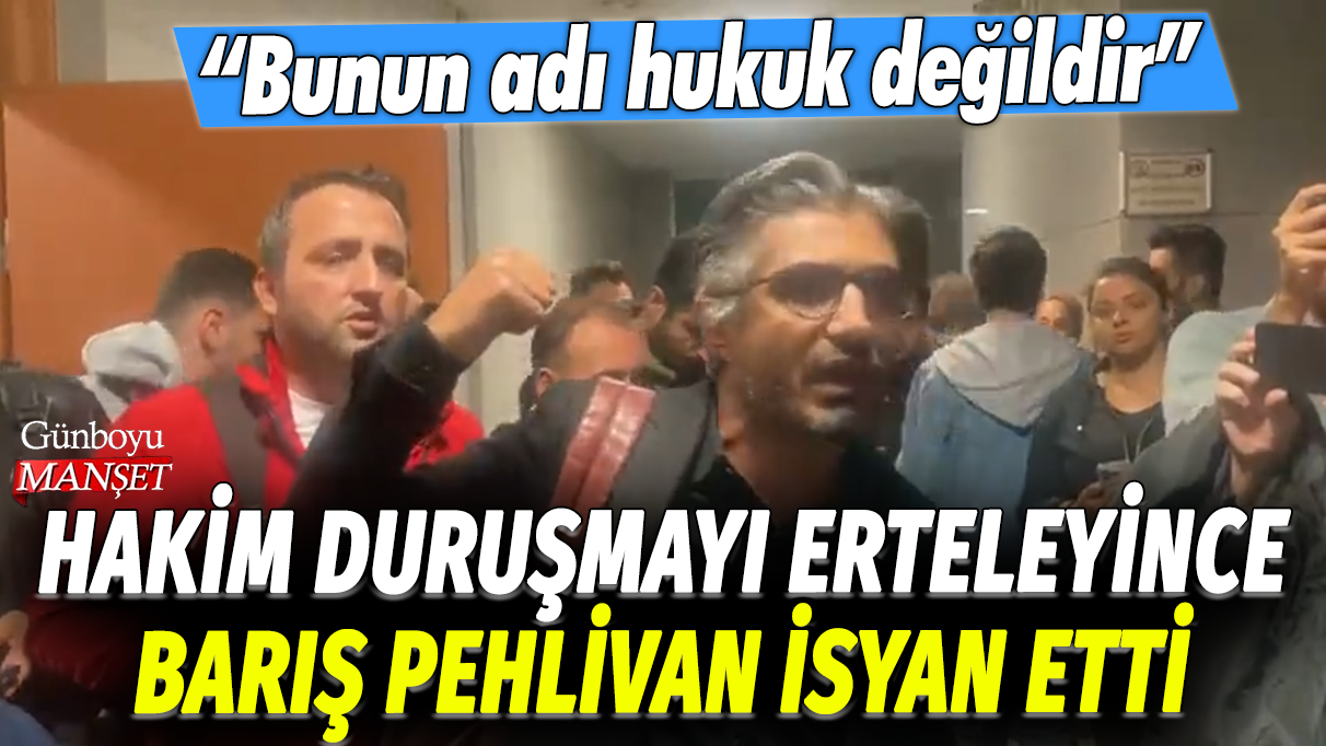 Hakim duruşmayı erteleyince Barış Pehlivan isyan etti: Bunun adı hukuk değildir