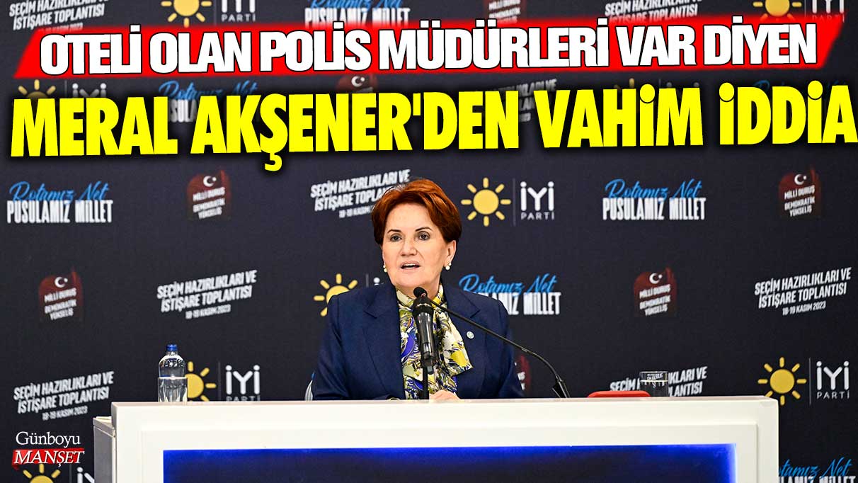 Oteli olan polis müdürleri var diyen Meral Akşener'den vahim iddia!