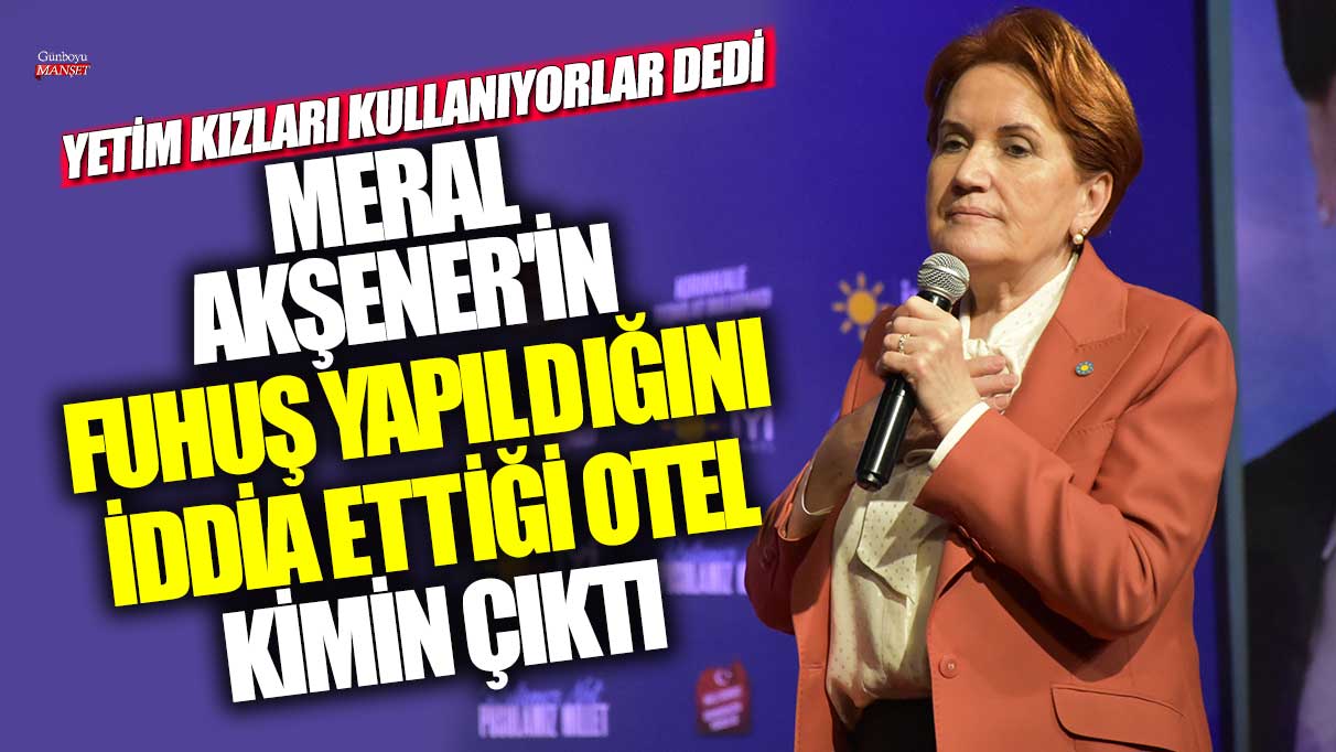 Meral Akşener'in fuhuş yapıldığını iddia ettiği otel kimin çıktı! Yetim kızları kullanıyorlar dedi