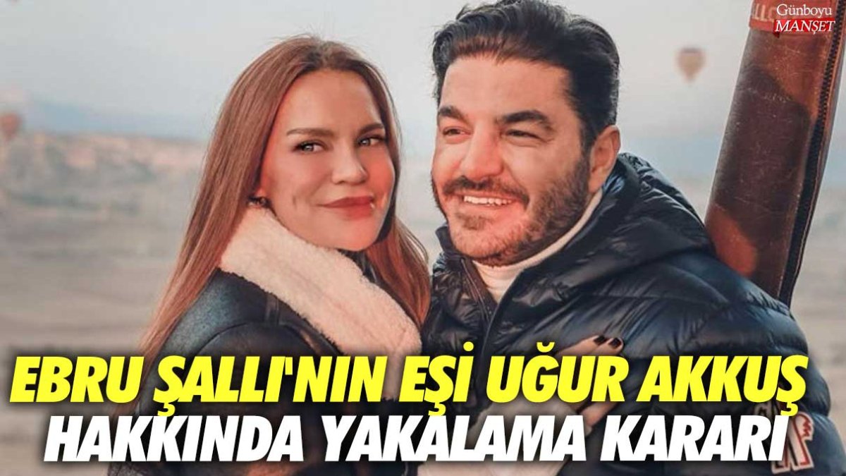 Ebru Şallı'nın eşi Uğur Akkuş hakkında yakalama kararı!