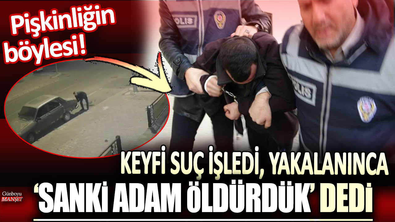 Pişkinliğin böylesi: Keyfi suç işledi, yakalanınca ‘sanki adam öldürdük’ dedi!