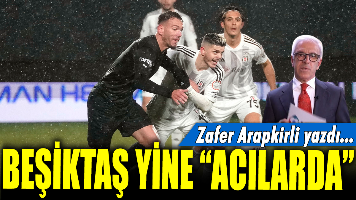 Beşiktaş yine ’Acılarda’: Zafer Arapkirli yazdı...