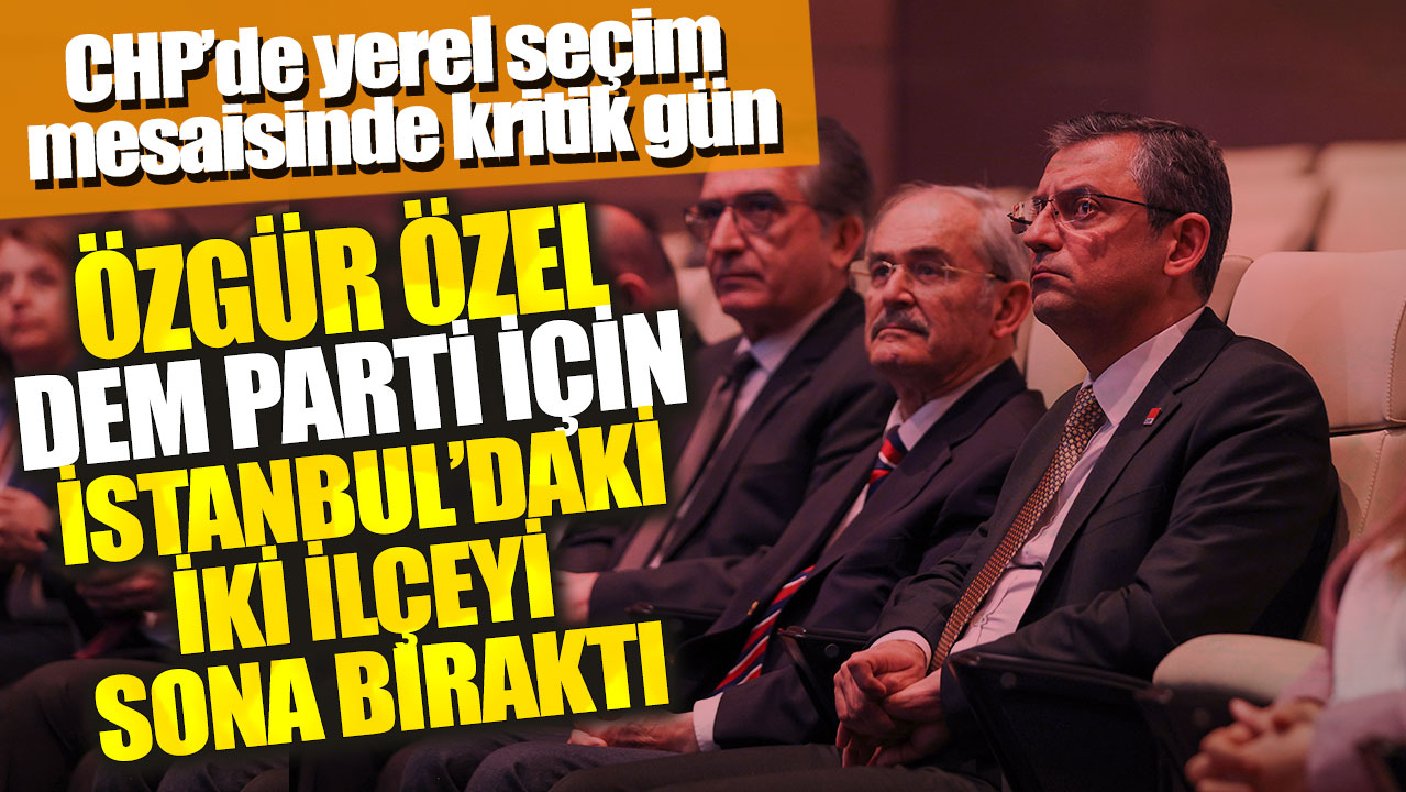 CHP’de yerel seçim mesaisinde kritik gün: Özgür Özel DEM Parti için İstanbul’daki iki ilçeyi sona bıraktı