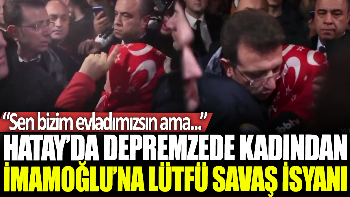 Hatay'da depremzede kadından İmamoğlu'na Lütfü Savaş isyanı: Sen bizim evladımızsın ama...