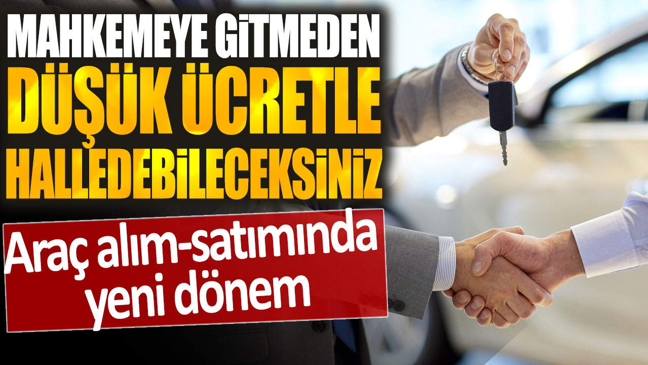 Araç alım-satımında yeni dönem: Mahkemeye gitmeden daha düşük ücretle halledebileceksiniz