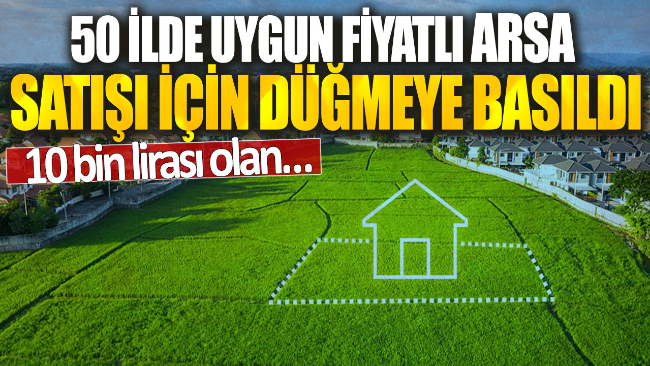 50 ilde uygun fiyatlı arsa satışı için düğmeye basıldı! 10 bin lirası olan…