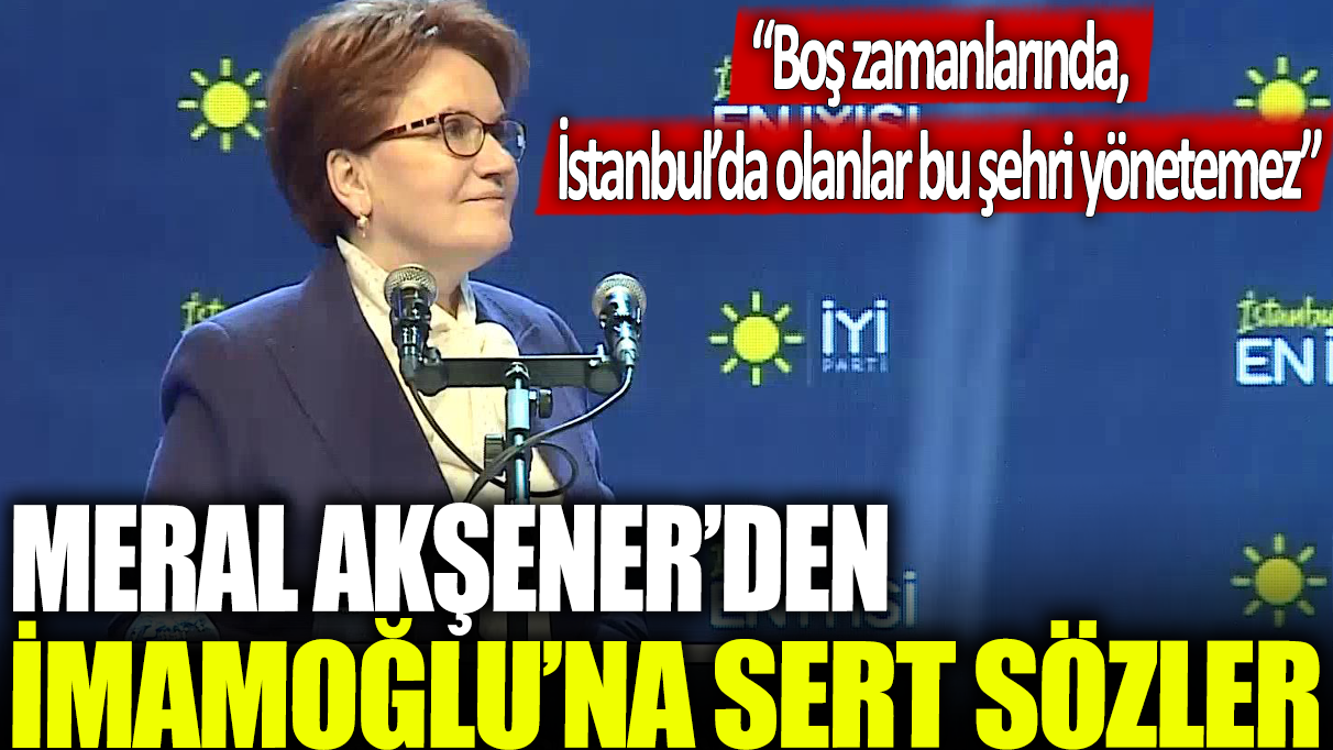 Meral Akşener'den İmamoğlu'na sert sözler: Boş zamanlarında, İstanbul’da olanlar bu şehri yönetemez