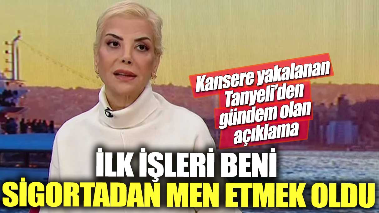 İlk işleri beni sigortadan men etmek oldu! Kansere yakalanan Tanyeli'den gündem olan açıklama