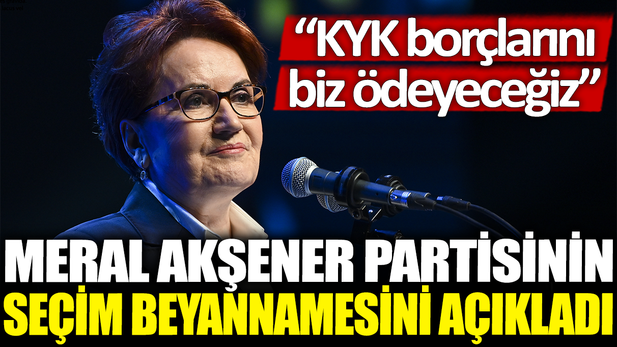 Meral Akşener partisinin seçim beyannamesini açıkladı: KYK borçlarını biz ödeyeceğiz