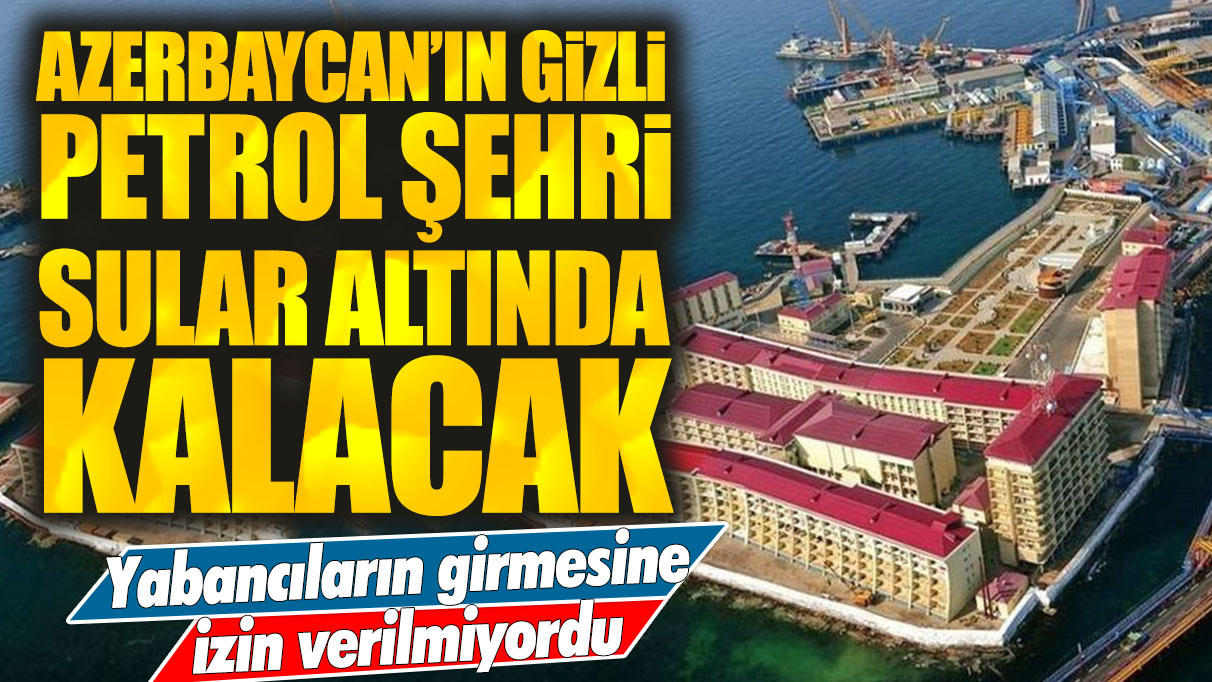 Yabancıların girmelerine izin verilmiyordu: Azerbaycan'ın gizli petrol şehri sular altında kalacak!