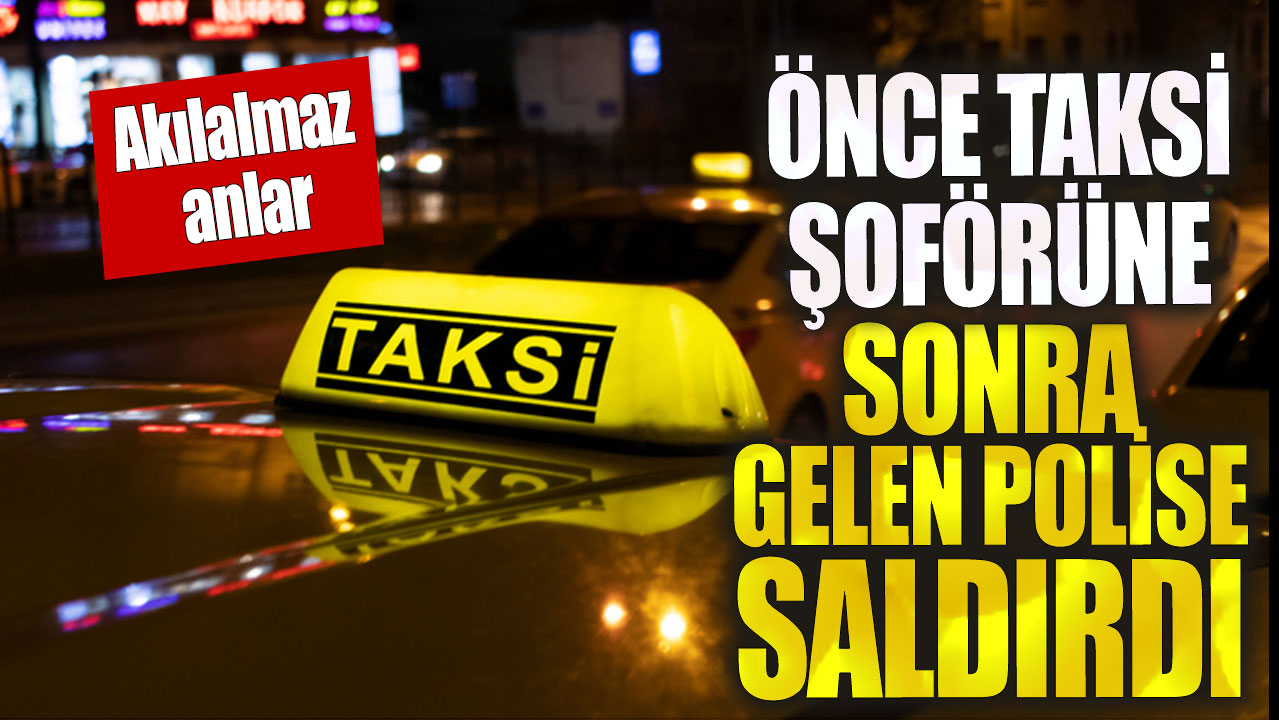 Önce taksiciye sonra polise saldırdı!