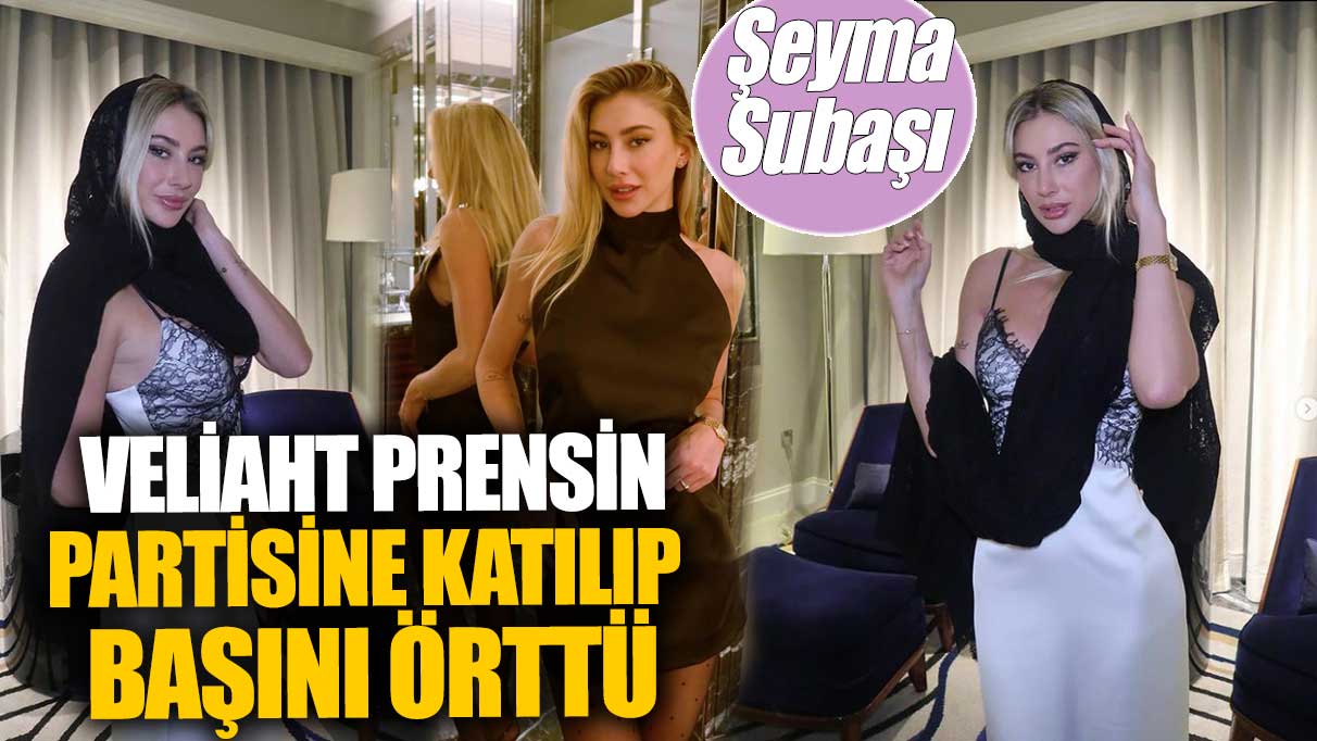 Şeyma Subaşı veliaht prensin partisine katılıp başını örttü