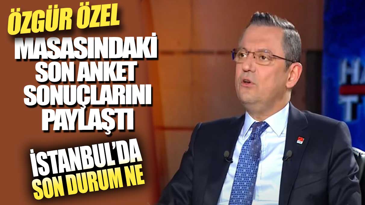 Özgür Özel masasındaki son anket sonuçlarını açıkladı: İstanbul'da son durum ne