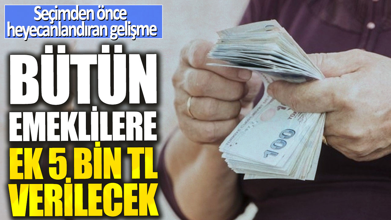 Bütün emeklilere ek 5 bin TL verilecek! Seçim öncesi milyonlarca emekliye müjde