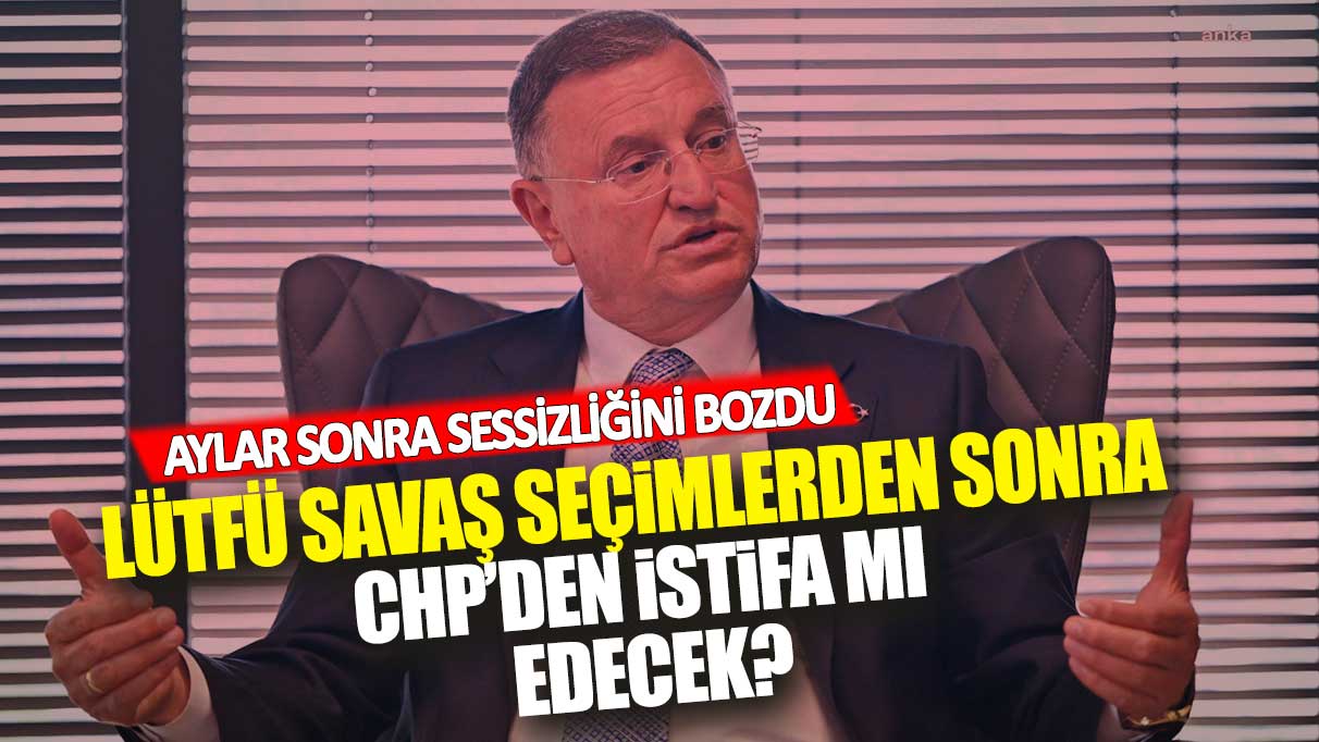 Lütfü Savaş seçimlerden sonra CHP’den istifa mı edecek: Aylar sonra sessizliğini bozdu