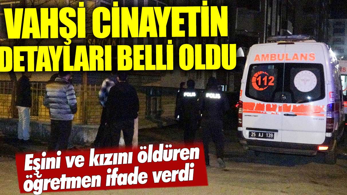 Vahşi cinayetin kan donduran detayları! Eşini ve kızını öldüren öğretmen ifade verdi