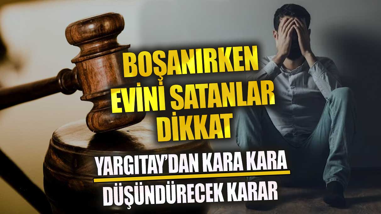 Boşanırken evini satanlar dikkat! Yargıtay’dan kara kara düşündürecek karar